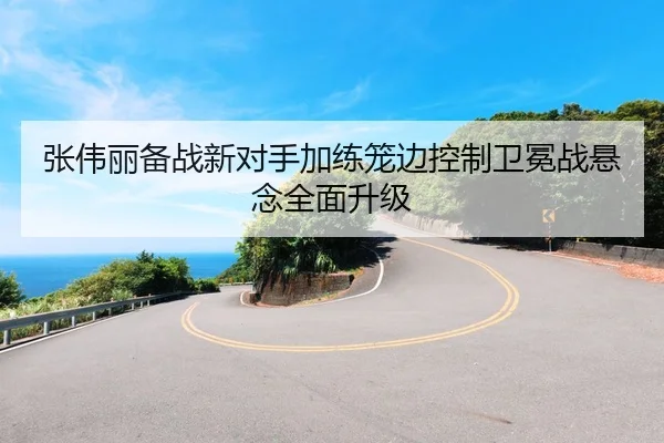 张伟丽备战新对手加练笼边控制卫冕战悬念全面升级