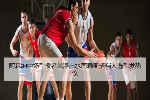 阿森纳中场引援名单浮出水面赖斯搭档人选引发热议