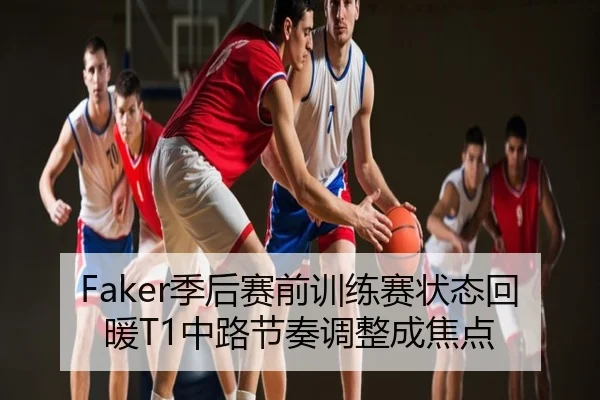 Faker季后赛前训练赛状态回暖T1中路节奏调整成焦点