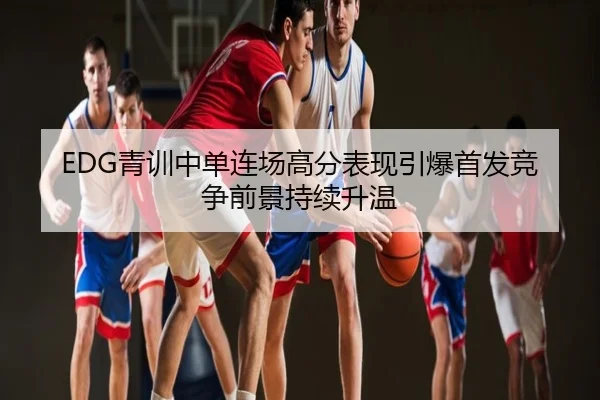 EDG青训中单连场高分表现引爆首发竞争前景持续升温