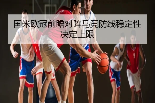 国米欧冠前瞻对阵马竞防线稳定性决定上限