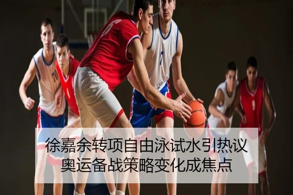 徐嘉余转项自由泳试水引热议 奥运备战策略变化成焦点