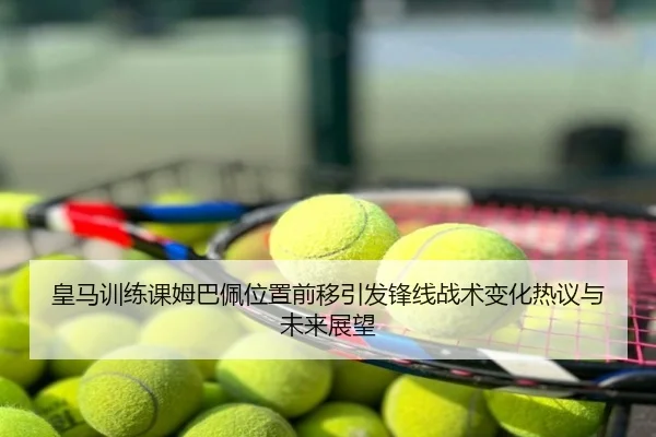 皇马训练课姆巴佩位置前移引发锋线战术变化热议与未来展望