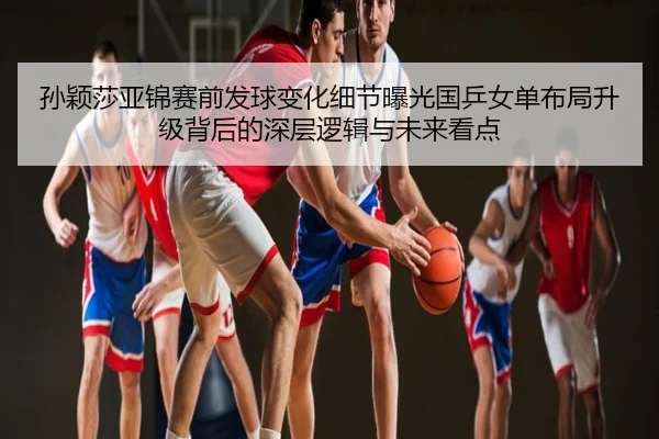孙颖莎亚锦赛前发球变化细节曝光国乒女单布局升级背后的深层逻辑与未来看点